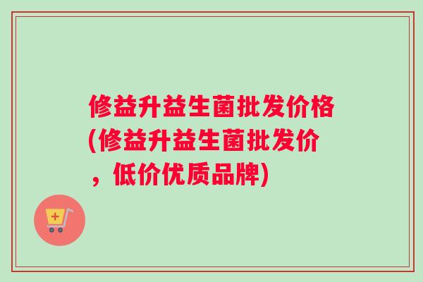 修益升益生菌批发价格(修益升益生菌批发价，低价优质品牌)