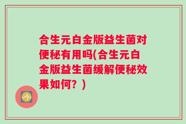 合生元白金版益生菌对便秘有用吗(合生元白金版益生菌缓解便秘效果如何？)