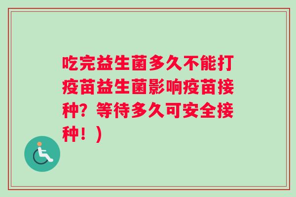 吃完益生菌多久不能打疫苗益生菌影响疫苗接种？等待多久可安全接种！)