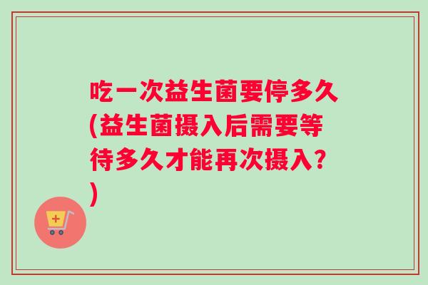 吃一次益生菌要停多久(益生菌摄入后需要等待多久才能再次摄入？)