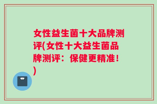 女性益生菌十大品牌测评(女性十大益生菌品牌测评：保健更精准！)