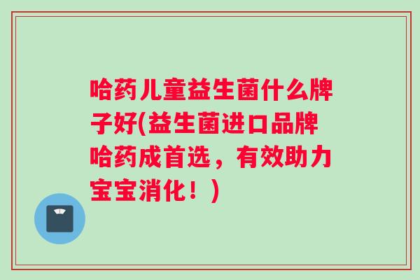 哈药儿童益生菌什么牌子好(益生菌进口品牌哈药成首选，有效助力宝宝消化！)