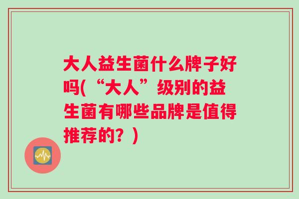 大人益生菌什么牌子好吗(“大人”级别的益生菌有哪些品牌是值得推荐的？)