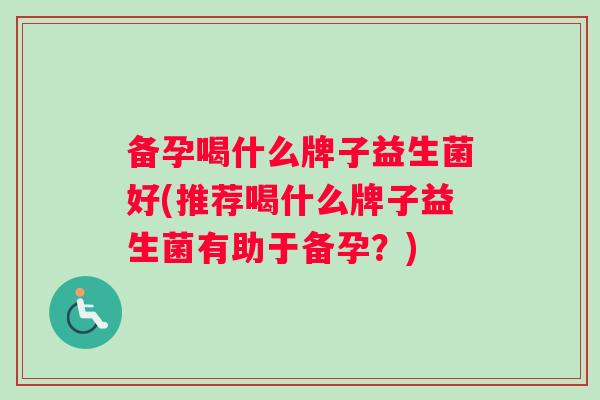 备孕喝什么牌子益生菌好(推荐喝什么牌子益生菌有助于备孕？)
