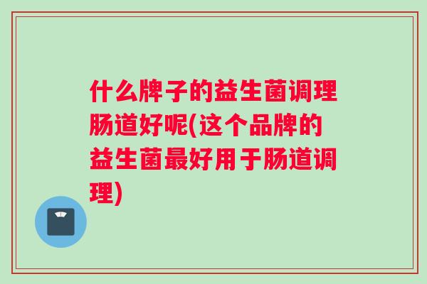 什么牌子的益生菌调理肠道好呢(这个品牌的益生菌最好用于肠道调理)