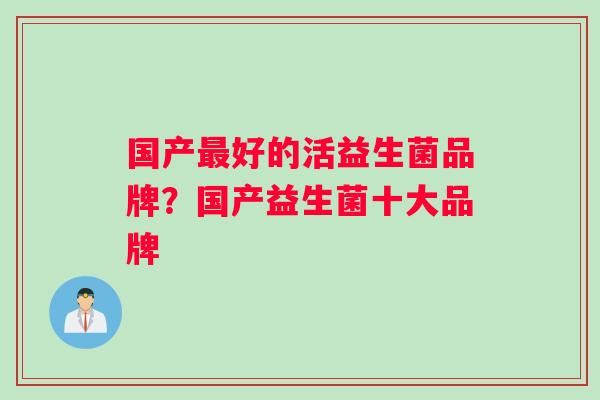 国产好的活益生菌品牌?国产益生菌十大品牌 国产好的活益生菌品牌?国产益生菌十大品牌