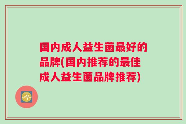 国内成人益生菌最好的品牌(国内推荐的最佳成人益生菌品牌推荐)