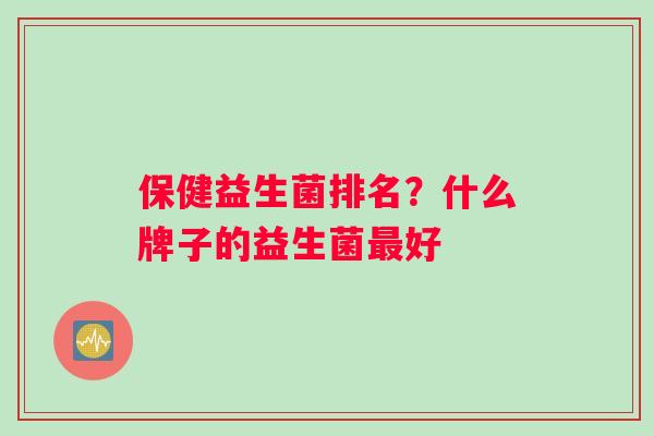 保健益生菌排名?什么牌子的益生菌好 保健益生菌排名?什么牌子的益生菌好