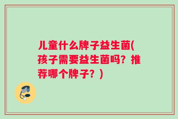 儿童什么牌子益生菌(孩子需要益生菌吗？推荐哪个牌子？)