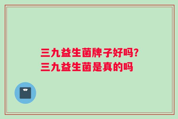 三九益生菌牌子好吗？三九益生菌是真的吗