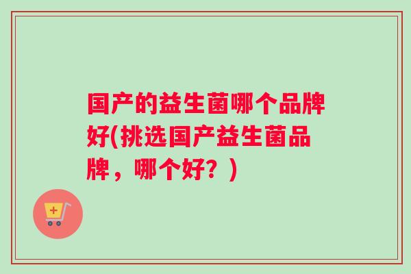 国产的益生菌哪个品牌好(挑选国产益生菌品牌，哪个好？)