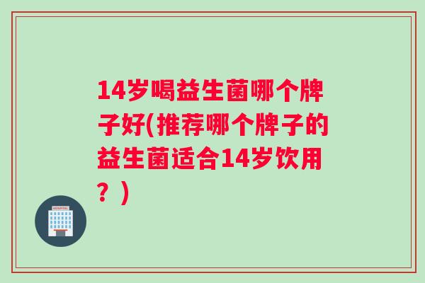 14岁喝益生菌哪个牌子好(推荐哪个牌子的益生菌适合14岁饮用？)