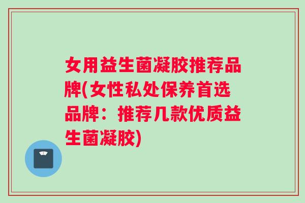 女用益生菌凝胶推荐品牌(女性私处保养首选品牌：推荐几款优质益生菌凝胶)