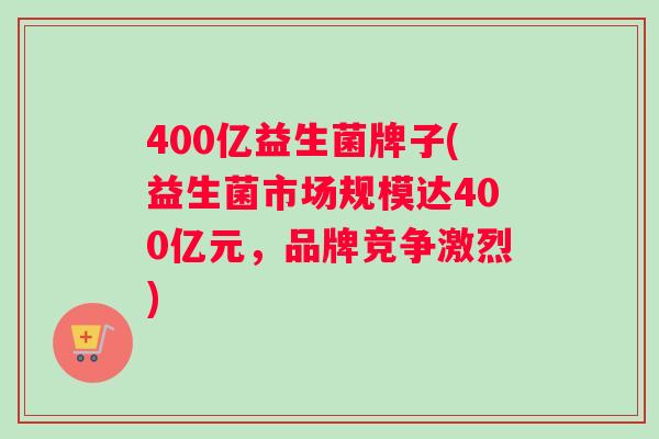400亿益生菌牌子(益生菌市场规模达400亿元，品牌竞争激烈)
