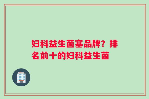 妇科益生菌塞品牌？排名前十的妇科益生菌