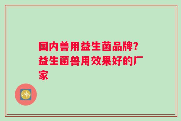 国内兽用益生菌品牌？益生菌兽用效果好的厂家