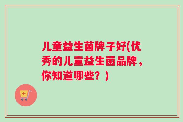 儿童益生菌牌子好(优秀的儿童益生菌品牌，你知道哪些？)