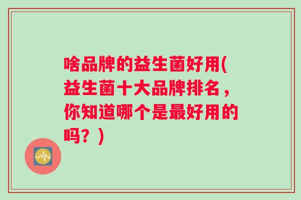 啥品牌的益生菌好用(益生菌十大品牌排名，你知道哪个是最好用的吗？)
