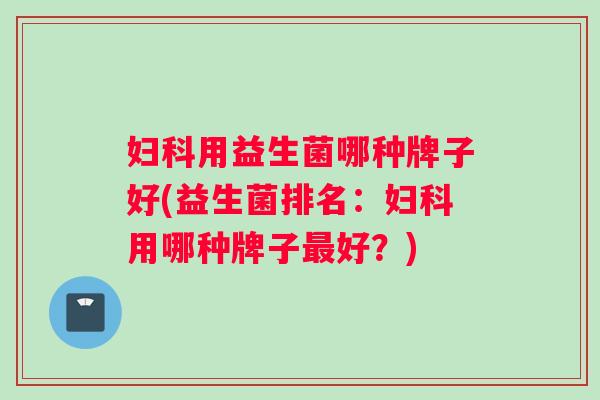 妇科用益生菌哪种牌子好(益生菌排名：妇科用哪种牌子最好？)