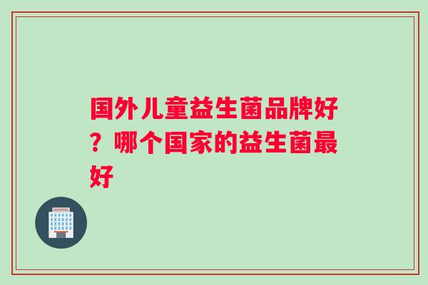 国外儿童益生菌品牌好？哪个国家的益生菌最好