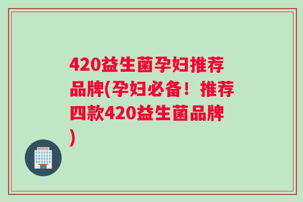 420益生菌孕妇推荐品牌(孕妇必备！推荐四款420益生菌品牌)