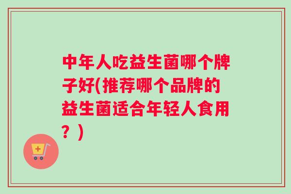 中年人吃益生菌哪个牌子好(推荐哪个品牌的益生菌适合年轻人食用？)