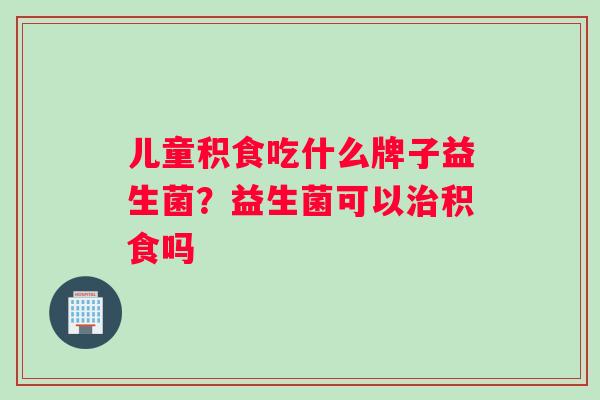 儿童积食吃什么牌子益生菌？益生菌可以积食吗