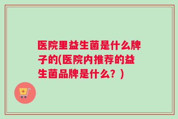 医院里益生菌是什么牌子的(医院内推荐的益生菌品牌是什么？)