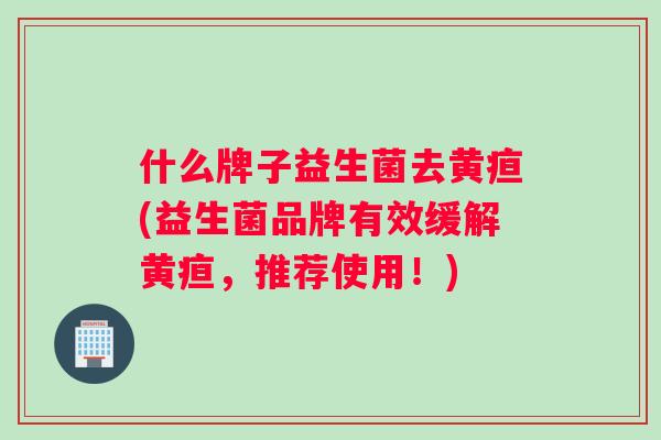 什么牌子益生菌去黄疸(益生菌品牌有效缓解黄疸，推荐使用！)