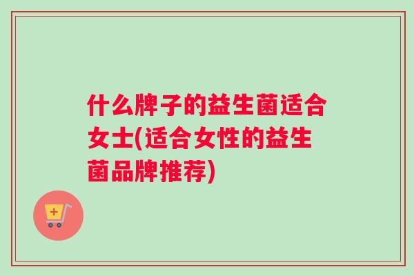 什么牌子的益生菌适合女士(适合女性的益生菌品牌推荐)