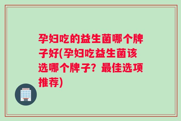 孕妇吃的益生菌哪个牌子好(孕妇吃益生菌该选哪个牌子？佳选项推荐)