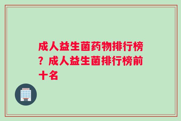 成人益生菌药物排行榜？成人益生菌排行榜前十名