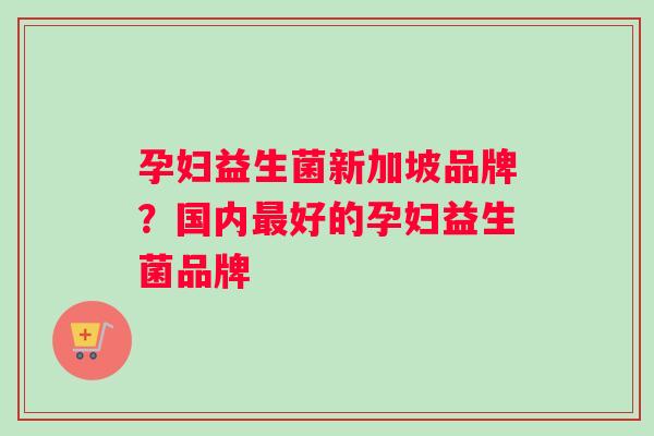 孕妇益生菌新加坡品牌？国内最好的孕妇益生菌品牌