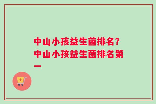 中山小孩益生菌排名？中山小孩益生菌排名第一