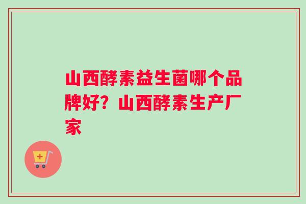山西酵素益生菌哪个品牌好？山西酵素生产厂家