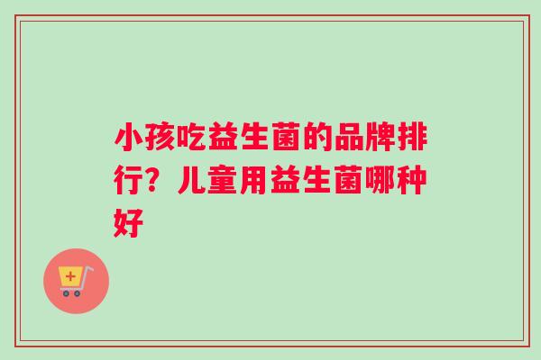 小孩吃益生菌的品牌排行？儿童用益生菌哪种好