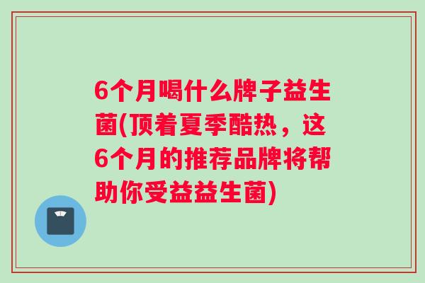6个月喝什么牌子益生菌(顶着夏季酷热，这6个月的推荐品牌将帮助你受益益生菌)
