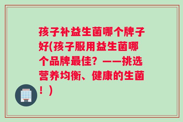 孩子补益生菌哪个牌子好(孩子服用益生菌哪个品牌佳？——挑选营养均衡、健康的生菌！)