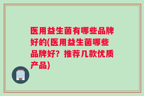 医用益生菌有哪些品牌好的(医用益生菌哪些品牌好？推荐几款优质产品)