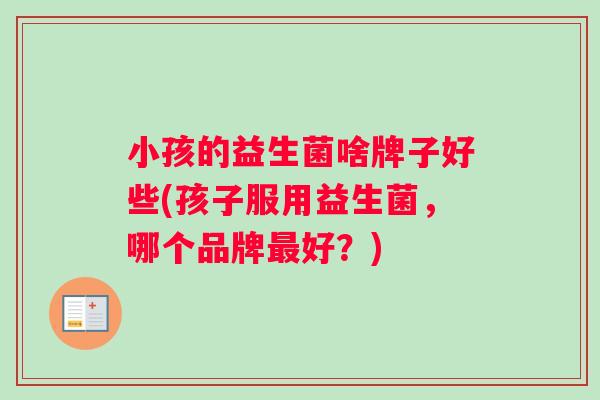 小孩的益生菌啥牌子好些(孩子服用益生菌，哪个品牌最好？)
