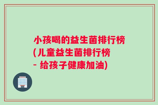 小孩喝的益生菌排行榜(儿童益生菌排行榜 - 给孩子健康加油)