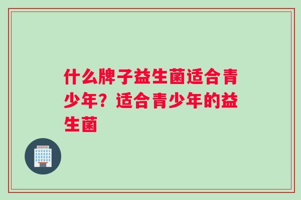 什么牌子益生菌适合青少年？适合青少年的益生菌