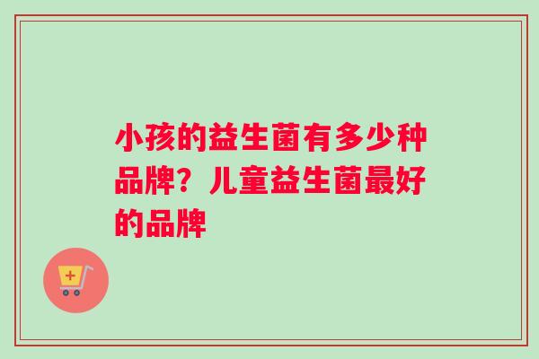 小孩的益生菌有多少种品牌？儿童益生菌好的品牌