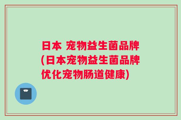 日本 宠物益生菌品牌(日本宠物益生菌品牌优化宠物肠道健康)