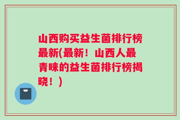 山西购买益生菌排行榜最新(最新！山西人最青睐的益生菌排行榜揭晓！)