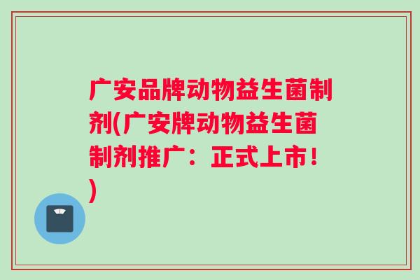 广安品牌动物益生菌制剂(广安牌动物益生菌制剂推广：正式上市！)
