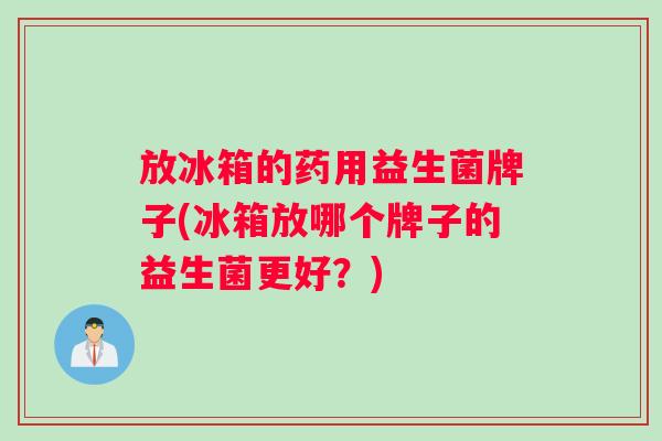 放冰箱的药用益生菌牌子(冰箱放哪个牌子的益生菌更好？)