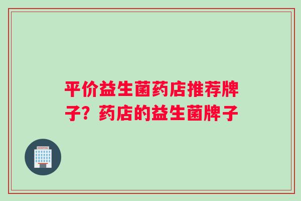 平价益生菌药店推荐牌子？药店的益生菌牌子