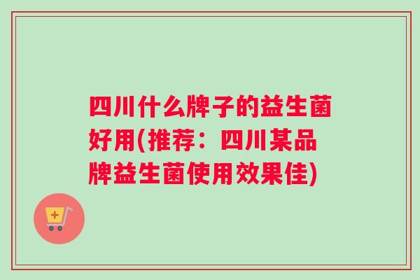 四川什么牌子的益生菌好用(推荐：四川某品牌益生菌使用效果佳)