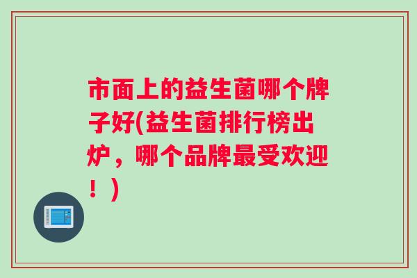 市面上的益生菌哪个牌子好(益生菌排行榜出炉，哪个品牌最受欢迎！)